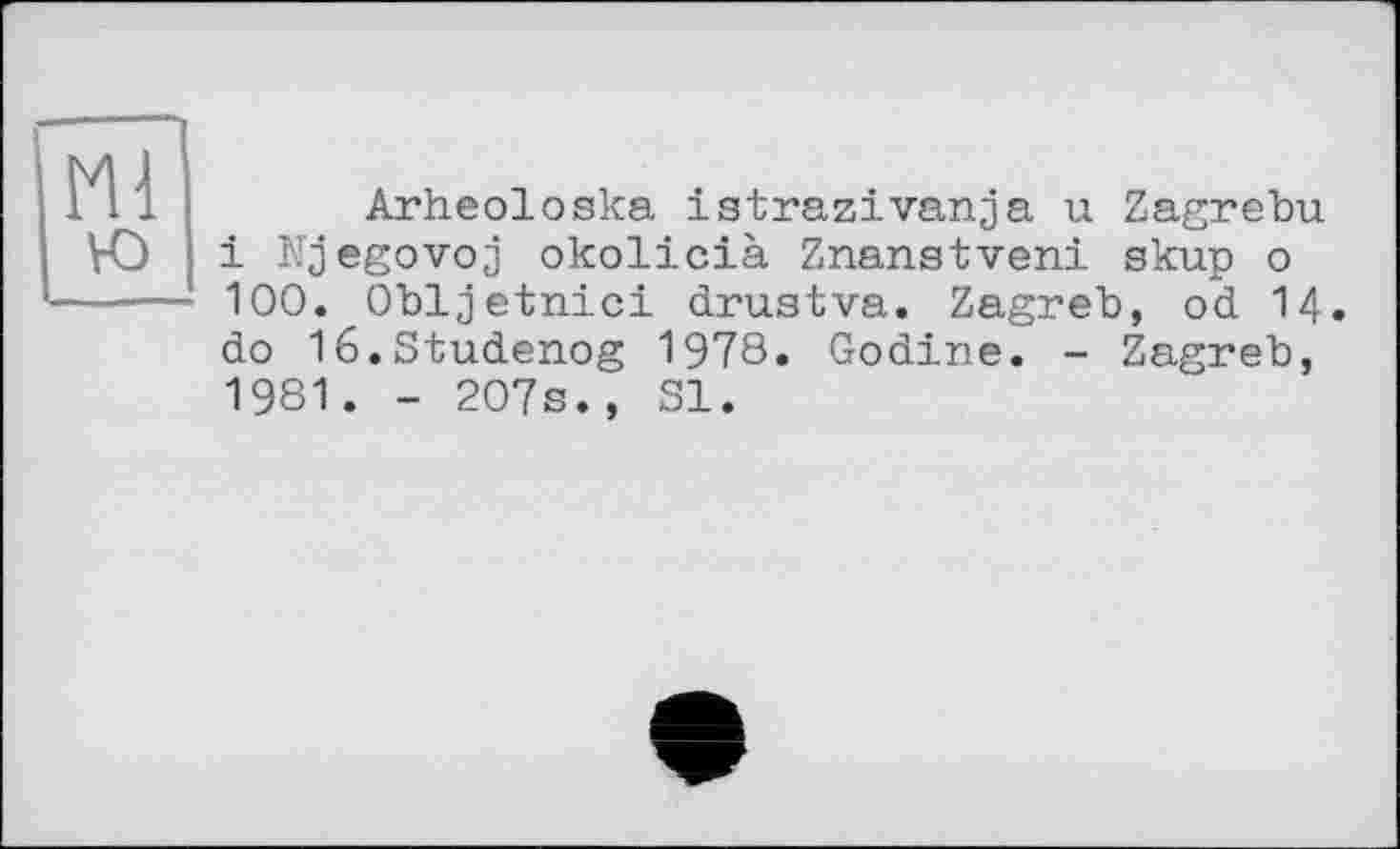 ﻿Arheoloska istrazivanja u Zagrebu і Njegovoj okolicià Znanstveni skup о 100. Obljetnici drustva. Zagreb, od 14. do lé.Studenog 1978. Godine. - Zagreb, 1981. - 207s., SI.